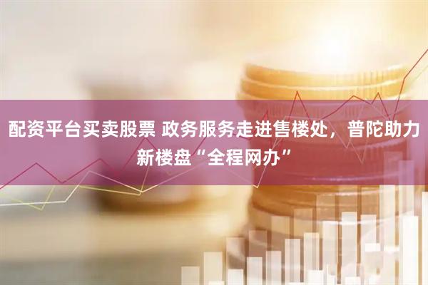 配资平台买卖股票 政务服务走进售楼处，普陀助力新楼盘“全程网办”