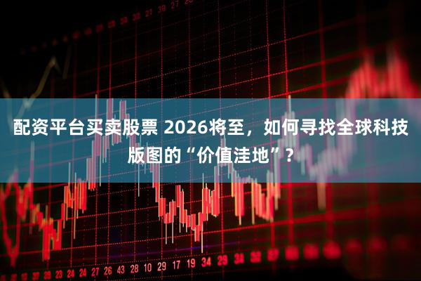 配资平台买卖股票 2026将至，如何寻找全球科技版图的“价值洼地”？