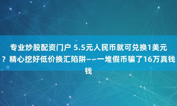 专业炒股配资门户 5.5元人民币就可兑换1美元？精心挖好低价换汇陷阱——一堆假币骗了16万真钱
