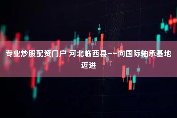 专业炒股配资门户 河北临西县——向国际轴承基地迈进