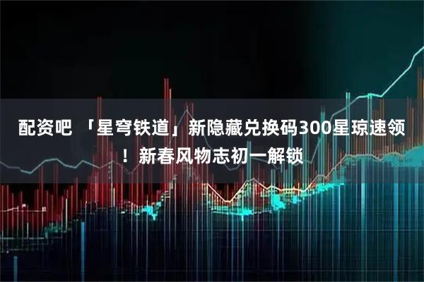 配资吧 「星穹铁道」新隐藏兑换码300星琼速领！新春风物志初一解锁