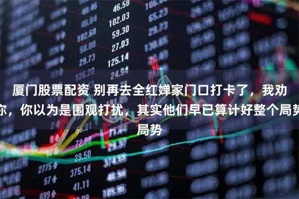 厦门股票配资 别再去全红婵家门口打卡了，我劝你，你以为是围观打扰，其实他们早已算计好整个局势