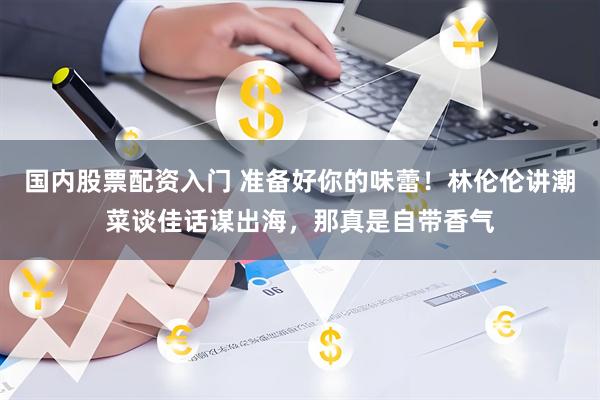 国内股票配资入门 准备好你的味蕾！林伦伦讲潮菜谈佳话谋出海，那真是自带香气