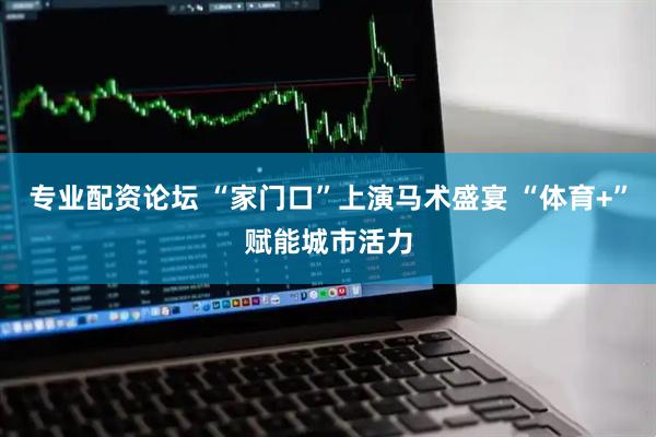 专业配资论坛 “家门口”上演马术盛宴 “体育+”赋能城市活力