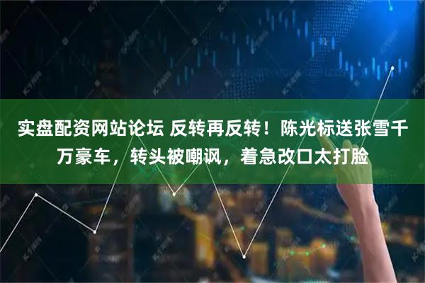 实盘配资网站论坛 反转再反转！陈光标送张雪千万豪车，转头被嘲讽，着急改口太打脸