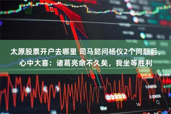 太原股票开户去哪里 司马懿问杨仪2个问题后，心中大喜：诸葛亮命不久矣，我坐等胜利