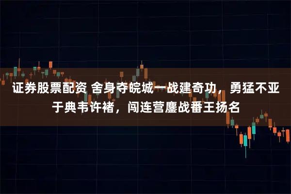 证券股票配资 舍身夺皖城一战建奇功，勇猛不亚于典韦许褚，闯连营鏖战番王扬名