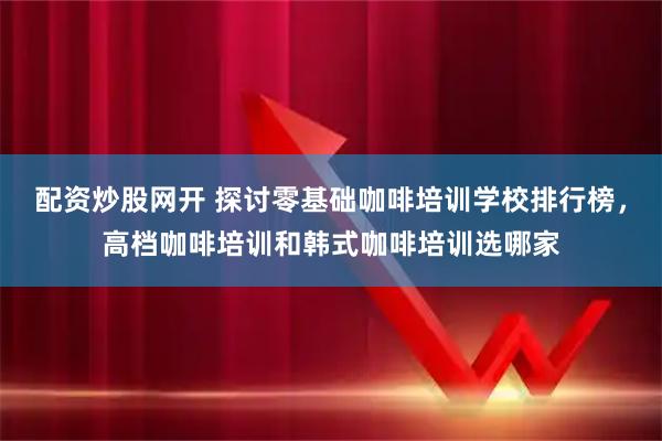 配资炒股网开 探讨零基础咖啡培训学校排行榜，高档咖啡培训和韩式咖啡培训选哪家