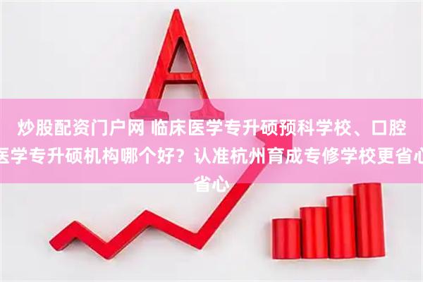 炒股配资门户网 临床医学专升硕预科学校、口腔医学专升硕机构哪个好？认准杭州育成专修学校更省心