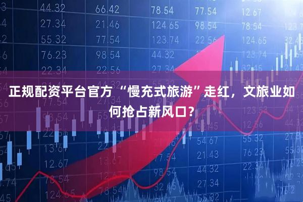 正规配资平台官方 “慢充式旅游”走红，文旅业如何抢占新风口？